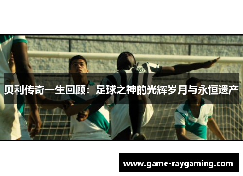 贝利传奇一生回顾：足球之神的光辉岁月与永恒遗产
